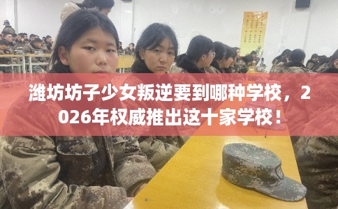 潍坊坊子少女叛逆要到哪种学校,2026年权威推出这十家学校! 潍坊坊子少女叛逆要到哪种学校,2026年权威推出这十家学校!