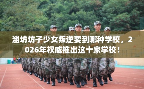 潍坊坊子少女叛逆要到哪种学校,2026年权威推出这十家学校! 潍坊坊子少女叛逆要到哪种学校,2026年权威推出这十家学校!