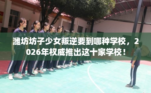 潍坊坊子少女叛逆要到哪种学校,2026年权威推出这十家学校! 潍坊坊子少女叛逆要到哪种学校,2026年权威推出这十家学校!