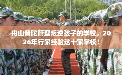 舟山普陀管理叛逆孩子的学校，2026年行家经验这十家学校！