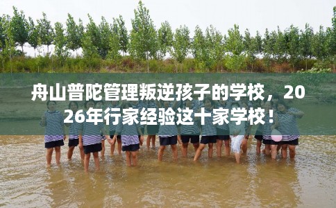 舟山普陀管理叛逆孩子的学校，2026年行家经验这十家学校！
