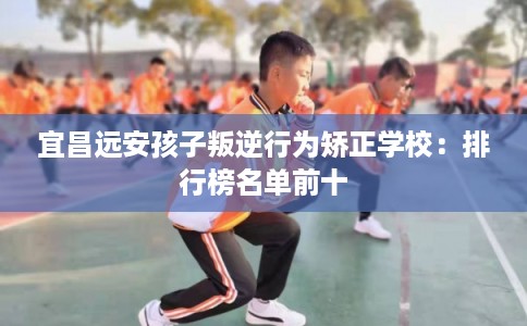 宜昌远安孩子叛逆行为矫正学校：排行榜名单前十