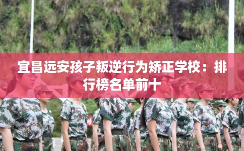 宜昌远安孩子叛逆行为矫正学校：排行榜名单前十