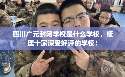四川广元封闭学校是什么学校，梳理十家深受好评的学校！