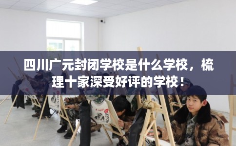 四川广元封闭学校是什么学校，梳理十家深受好评的学校！