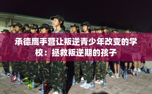 承德鹰手营让叛逆青少年改变的学校：拯救叛逆期的孩子
