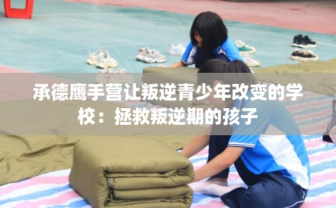 承德鹰手营让叛逆青少年改变的学校：拯救叛逆期的孩子