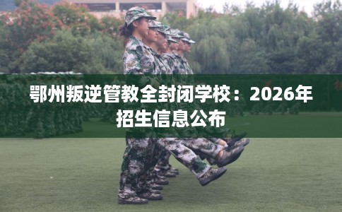 鄂州叛逆管教全封闭学校:2026年招生信息公布 鄂州叛逆管教全封闭学校:2026年招生信息公布