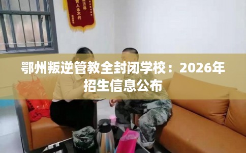 鄂州叛逆管教全封闭学校:2026年招生信息公布 鄂州叛逆管教全封闭学校:2026年招生信息公布