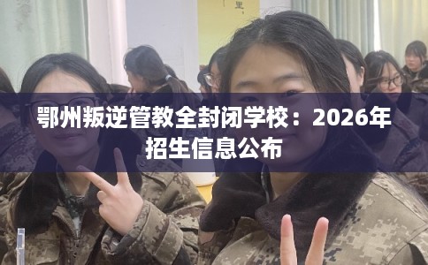 鄂州叛逆管教全封闭学校:2026年招生信息公布 鄂州叛逆管教全封闭学校:2026年招生信息公布