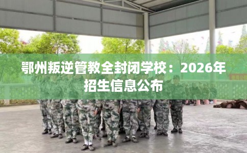 鄂州叛逆管教全封闭学校:2026年招生信息公布 鄂州叛逆管教全封闭学校:2026年招生信息公布