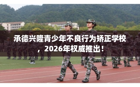承德兴隆青少年不良行为矫正学校,2026年权威推出! 承德兴隆青少年不良行为矫正学校,2026年权威推出!