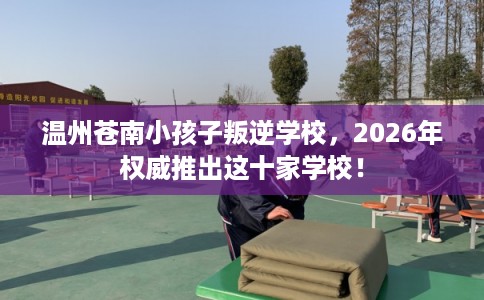 温州苍南小孩子叛逆学校，2026年权威推出这十家学校！