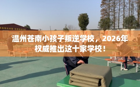 温州苍南小孩子叛逆学校，2026年权威推出这十家学校！
