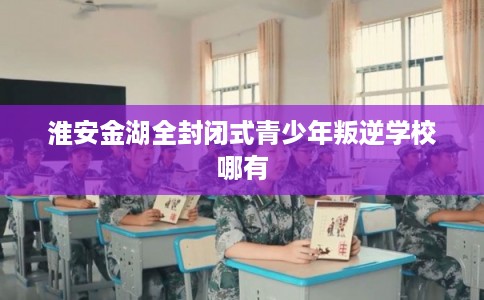 淮安金湖全封闭式青少年叛逆学校哪有