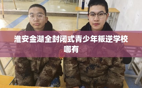 淮安金湖全封闭式青少年叛逆学校哪有