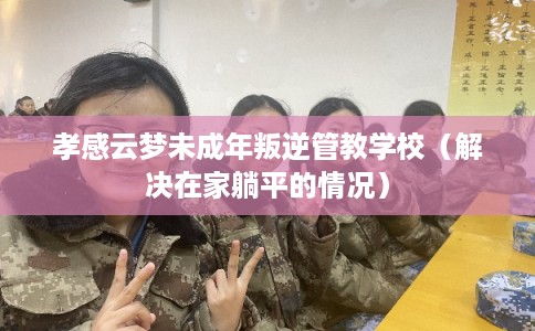 孝感云梦未成年叛逆管教学校(解决在家躺平的情况) 孝感云梦未成年叛逆管教学校(解决在家躺平的情况)