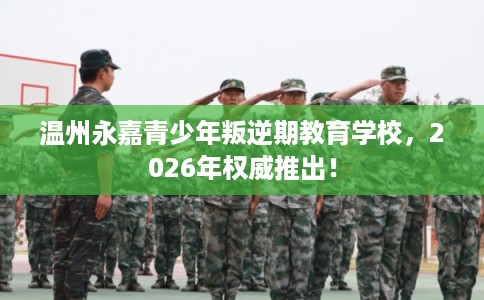 温州永嘉青少年叛逆期教育学校，2026年权威推出！