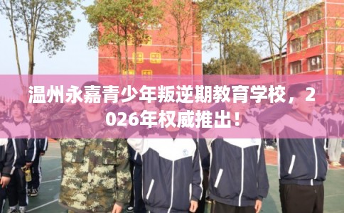 温州永嘉青少年叛逆期教育学校，2026年权威推出！