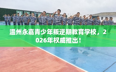 温州永嘉青少年叛逆期教育学校，2026年权威推出！