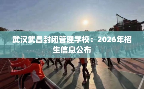 武汉武昌封闭管理学校:2026年招生信息公布 武汉武昌封闭管理学校:2026年招生信息公布