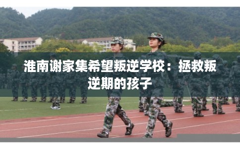 淮南谢家集希望叛逆学校：拯救叛逆期的孩子