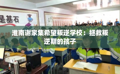 淮南谢家集希望叛逆学校：拯救叛逆期的孩子