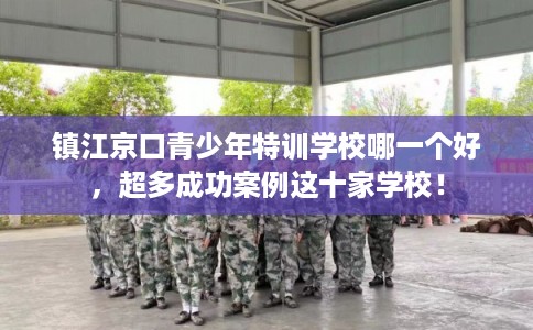 镇江京口青少年特训学校哪一个好，超多成功案例这十家学校！