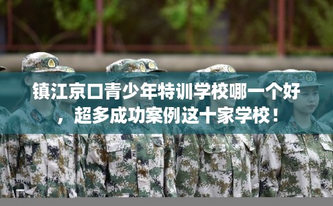 镇江京口青少年特训学校哪一个好，超多成功案例这十家学校！