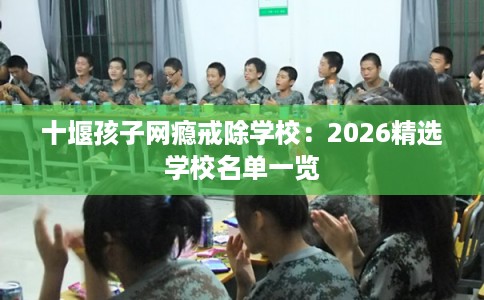 十堰孩子网瘾戒除学校：2026精选学校名单一览