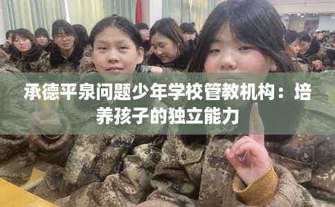 承德平泉问题少年学校管教机构：培养孩子的独立能力