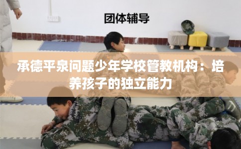 承德平泉问题少年学校管教机构：培养孩子的独立能力