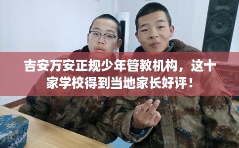 吉安万安正规少年管教机构，这十家学校得到当地家长好评！