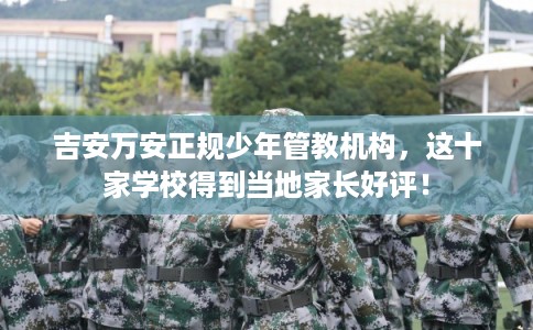 吉安万安正规少年管教机构，这十家学校得到当地家长好评！