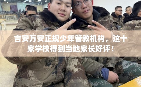 吉安万安正规少年管教机构，这十家学校得到当地家长好评！