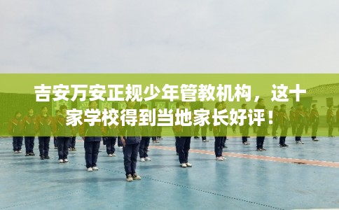 吉安万安正规少年管教机构，这十家学校得到当地家长好评！