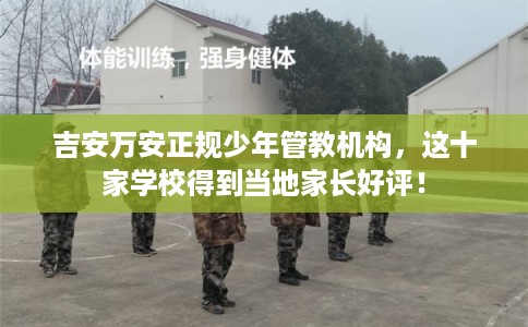 吉安万安正规少年管教机构，这十家学校得到当地家长好评！