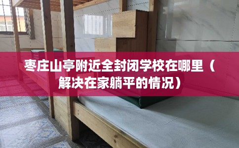 枣庄山亭附近全封闭学校在哪里(解决在家躺平的情况) 枣庄山亭附近全封闭学校在哪里(解决在家躺平的情况)