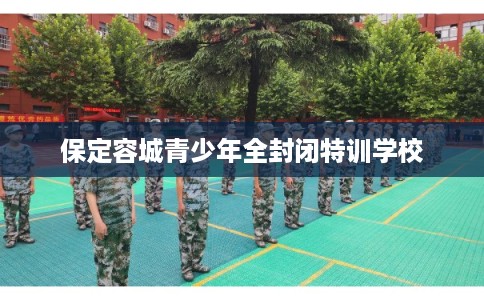 保定容城青少年全封闭特训学校 保定容城青少年全封闭特训学校