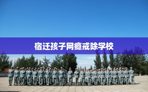 宿迁孩子网瘾戒除学校 宿迁孩子网瘾戒除学校