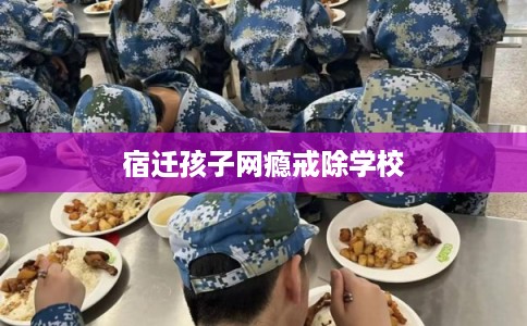 宿迁孩子网瘾戒除学校 宿迁孩子网瘾戒除学校