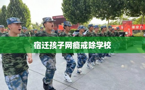 宿迁孩子网瘾戒除学校 宿迁孩子网瘾戒除学校