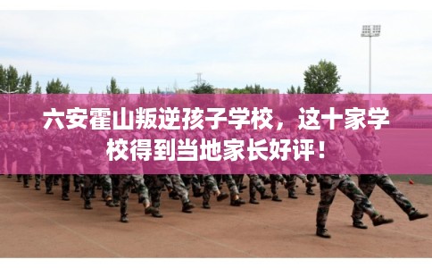 六安霍山叛逆孩子学校,这十家学校得到当地家长好评! 六安霍山叛逆孩子学校,这十家学校得到当地家长好评!