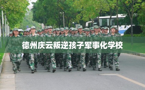 德州庆云叛逆孩子军事化学校 德州庆云叛逆孩子军事化学校