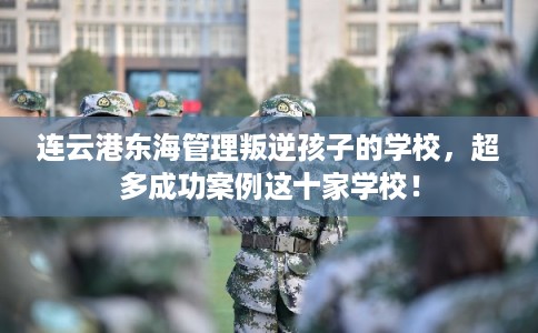 连云港东海管理叛逆孩子的学校,超多成功案例这十家学校! 连云港东海管理叛逆孩子的学校,超多成功案例这十家学校!