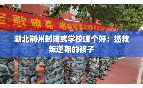 湖北荆州封闭式学校哪个好：拯救叛逆期的孩子