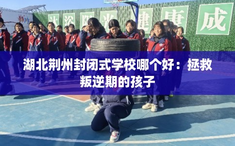 湖北荆州封闭式学校哪个好：拯救叛逆期的孩子