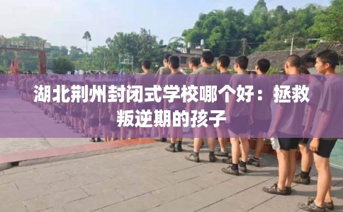湖北荆州封闭式学校哪个好：拯救叛逆期的孩子