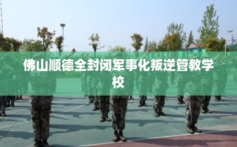 佛山顺德全封闭军事化叛逆管教学校