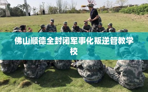 佛山顺德全封闭军事化叛逆管教学校